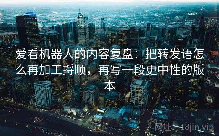 爱看机器人的内容复盘：把转发语怎么再加工捋顺，再写一段更中性的版本