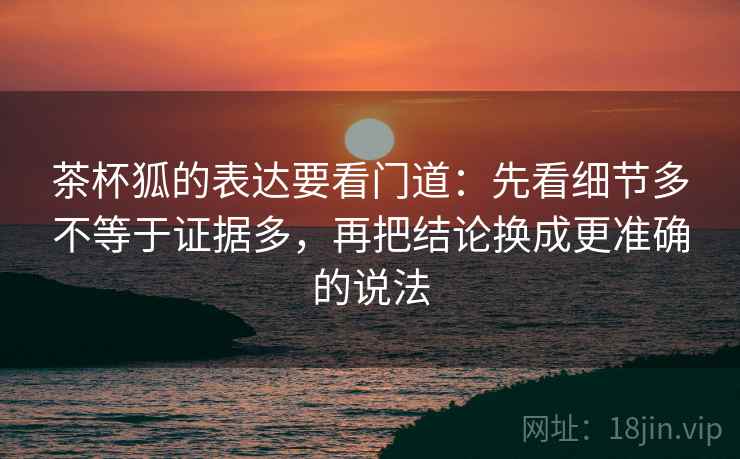 茶杯狐的表达要看门道：先看细节多不等于证据多，再把结论换成更准确的说法