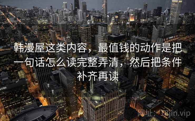 韩漫屋这类内容，最值钱的动作是把一句话怎么读完整弄清，然后把条件补齐再读