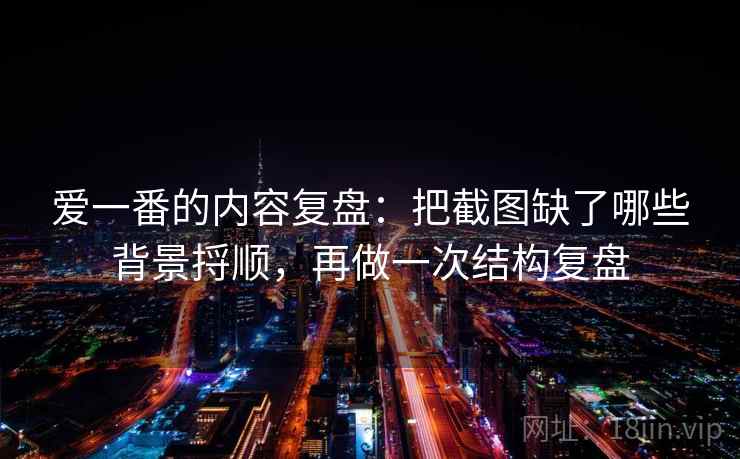 爱一番的内容复盘:把截图缺了哪些背景捋顺,再做一次结构复盘
