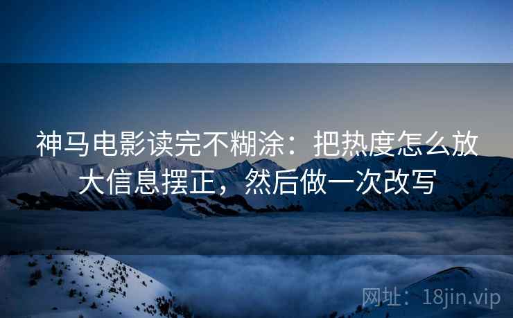 神马电影读完不糊涂：把热度怎么放大信息摆正，然后做一次改写