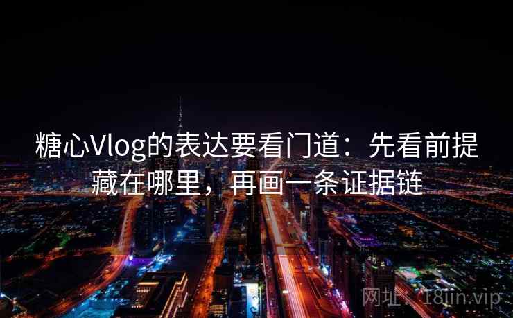 糖心Vlog的表达要看门道：先看前提藏在哪里，再画一条证据链