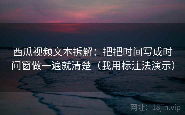 西瓜视频文本拆解：把把时间写成时间窗做一遍就清楚（我用标注法演示）  第2张